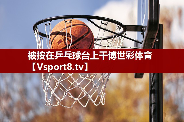 被按在乒乓球台上干博世彩体育