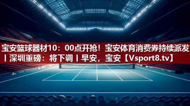 宝安篮球器材10：00点开抢！宝安体育消费券持续派发丨深圳重磅：将下调丨早安，宝安